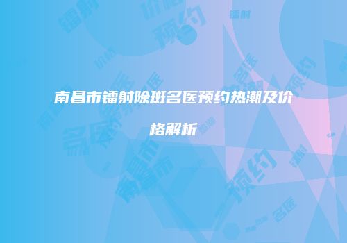 南昌市镭射除斑名医预约热潮及价格解析