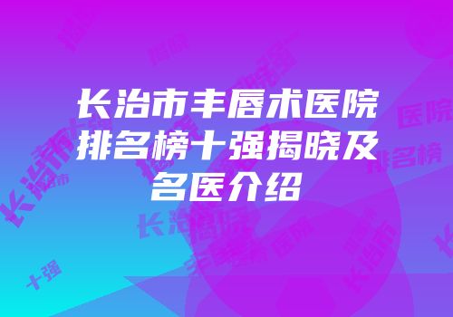 长治市丰唇术医院排名榜十强揭晓及名医介绍