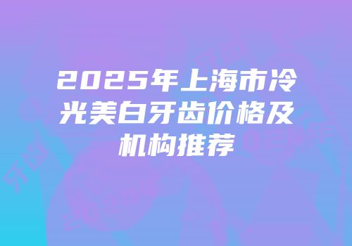 2025年上海市冷光美白牙齿价格及机构推荐