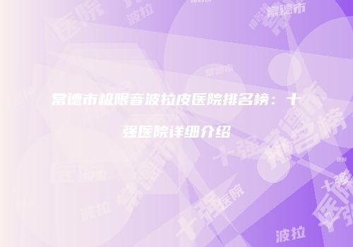 常德市极限音波拉皮医院排名榜：十强医院详细介绍