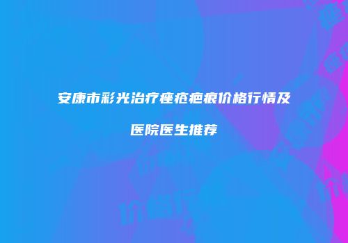 安康市彩光治疗痤疮疤痕价格行情及医院医生推荐