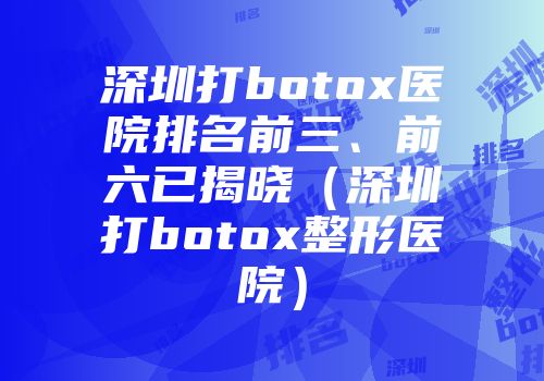 深圳打botox医院排名前三、前六已揭晓（深圳打botox整形医院）