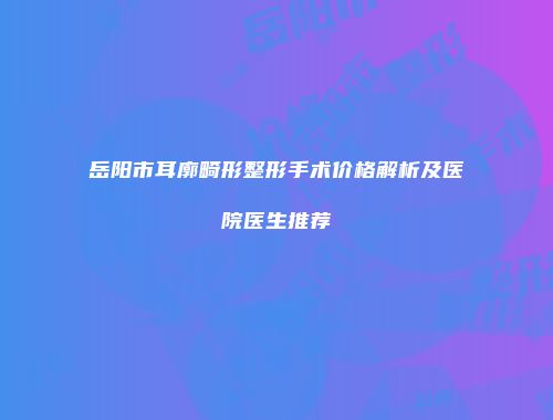 岳阳市耳廓畸形整形手术价格解析及医院医生推荐