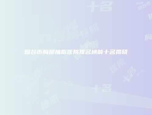 烟台市胸部抽脂医院排名榜前十名揭晓
