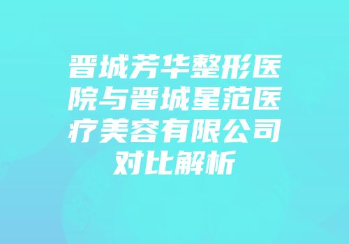 晋城芳华整形医院与晋城星范医疗美容有限公司对比解析