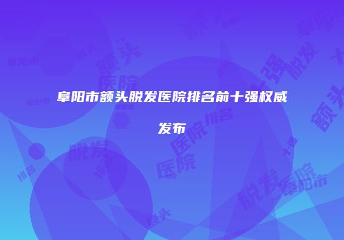 阜阳市额头脱发医院排名前十强权威发布