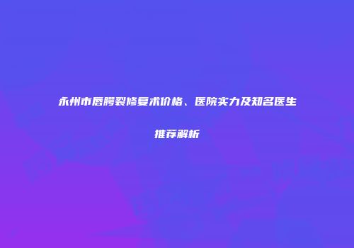 永州市唇腭裂修复术价格、医院实力及知名医生推荐解析