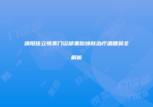 绵阳佳立悦美门诊部果酸焕肤治疗酒糟鼻全解析