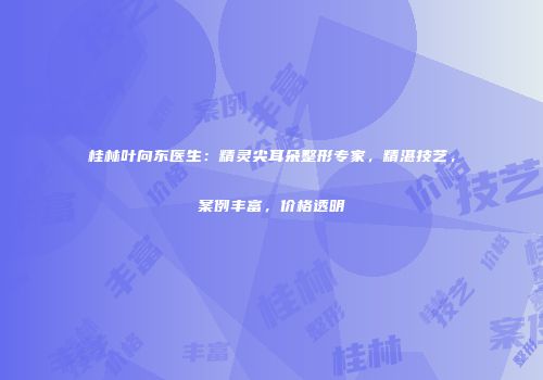 桂林叶向东医生：精灵尖耳朵整形专家，精湛技艺，案例丰富，价格透明