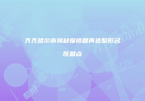 齐齐哈尔市鼻缺损修复再造整形名医盘点