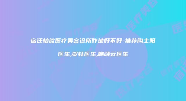 宿迁柏歆医疗美容诊所咋地好不好-推荐陶士阳医生,贺钰医生,韩晓云医生