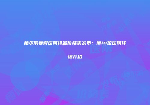 哈尔滨瘦臀医院排名价格表发布：前10位医院详细介绍
