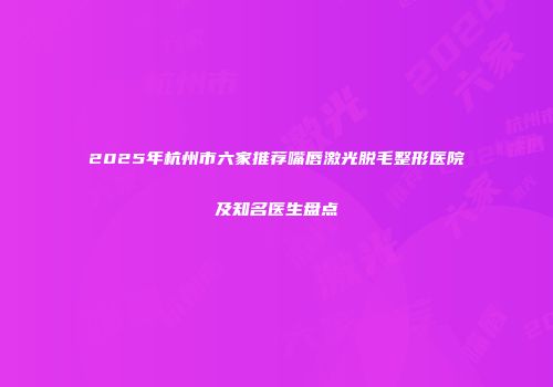 2025年杭州市六家推荐嘴唇激光脱毛整形医院及知名医生盘点
