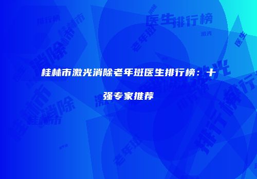 桂林市激光消除老年斑医生排行榜：十强专家推荐