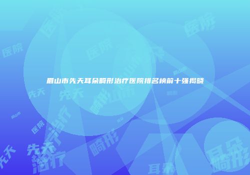 眉山市先天耳朵畸形治疗医院排名榜前十强揭晓
