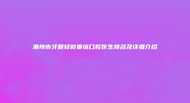 潮州市牙龈轻微萎缩口腔医生排名及详细介绍
