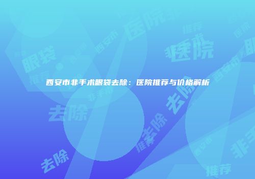 西安市非手术眼袋去除：医院推荐与价格解析