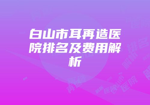 白山市耳再造医院排名及费用解析