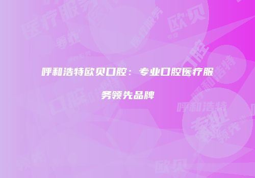呼和浩特欧贝口腔：专业口腔医疗服务领先品牌