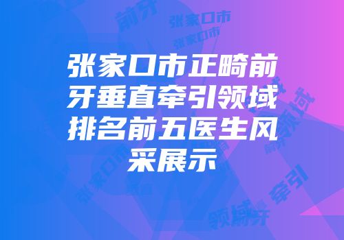 张家口市正畸前牙垂直牵引领域排名前五医生风采展示