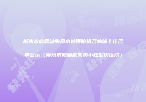 郴州市修复缺失鼻小柱医院排名榜前十佳名单公示（郴州市修复缺失鼻小柱整形医院）