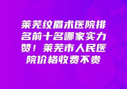 莱芜纹眉术医院排名前十名哪家实力赞！莱芜市人民医院价格收费不贵
