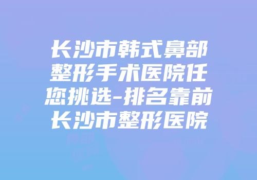 长沙市韩式鼻部整形手术医院任您挑选-排名靠前长沙市整形医院