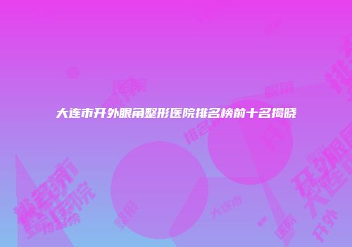 大连市开外眼角整形医院排名榜前十名揭晓