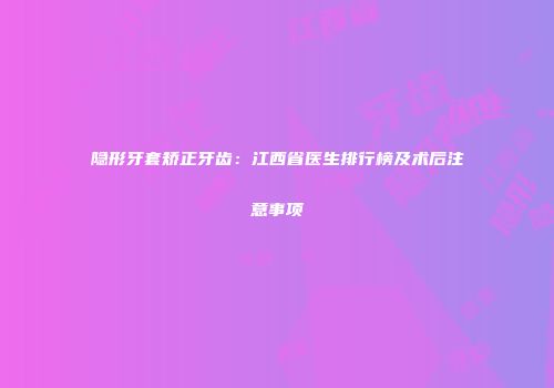 隐形牙套矫正牙齿：江西省医生排行榜及术后注意事项