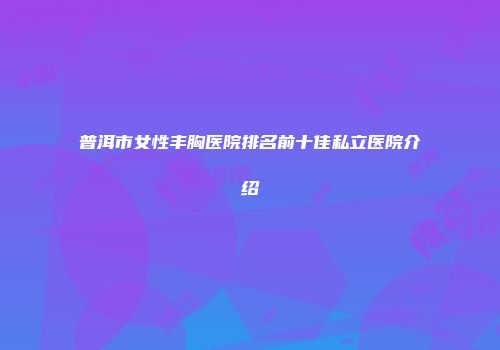 普洱市女性丰胸医院排名前十佳私立医院介绍