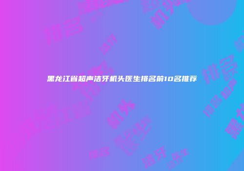 黑龙江省超声洁牙机头医生排名前10名推荐