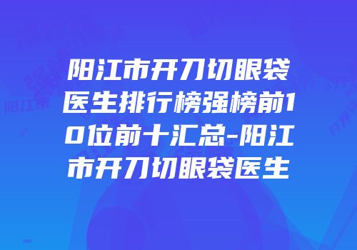 阳江市开刀切眼袋医生排行榜强榜前10位前十汇总-阳江市开刀切眼袋医生