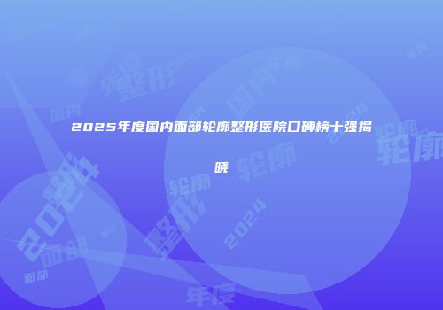 2025年度国内面部轮廓整形医院口碑榜十强揭晓