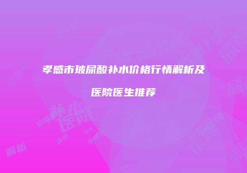 孝感市玻尿酸补水价格行情解析及医院医生推荐