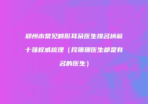 郑州市常见畸形耳朵医生排名榜前十强权威梳理（段珊珊医生都是有名的医生）