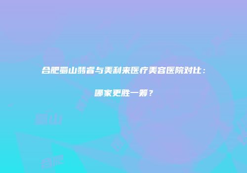 合肥蜀山翡睿与美利来医疗美容医院对比：哪家更胜一筹？