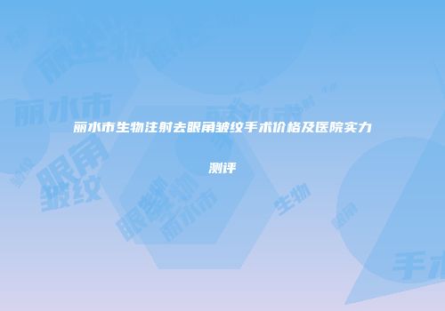 丽水市生物注射去眼角皱纹手术价格及医院实力测评