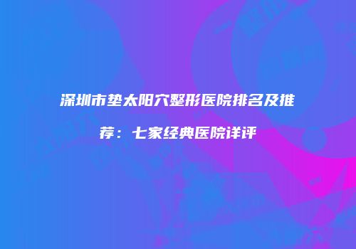 深圳市垫太阳穴整形医院排名及推荐：七家经典医院详评