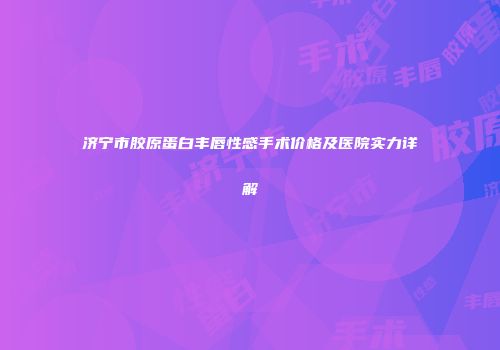 济宁市胶原蛋白丰唇性感手术价格及医院实力详解