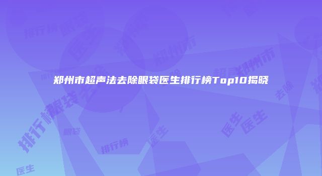 郑州市超声法去除眼袋医生排行榜Top10揭晓