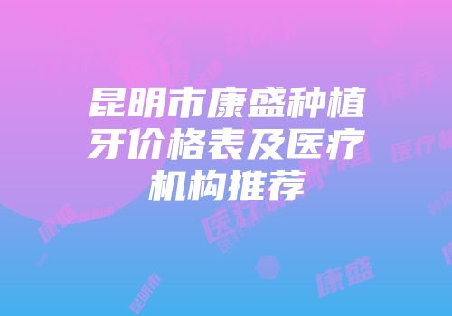 昆明市康盛种植牙价格表及医疗机构推荐