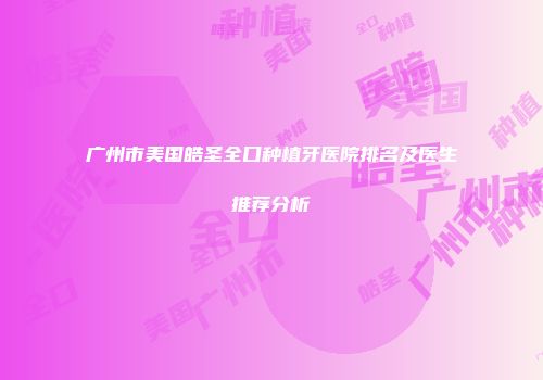 广州市美国皓圣全口种植牙医院排名及医生推荐分析