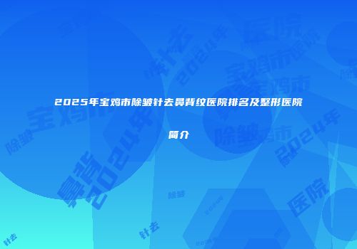2025年宝鸡市除皱针去鼻背纹医院排名及整形医院简介