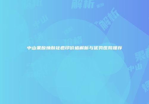 中山果酸焕肤祛痘印价格解析与优势医院推荐