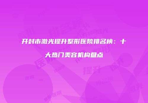开封市激光提升整形医院排名榜：十大热门美容机构盘点