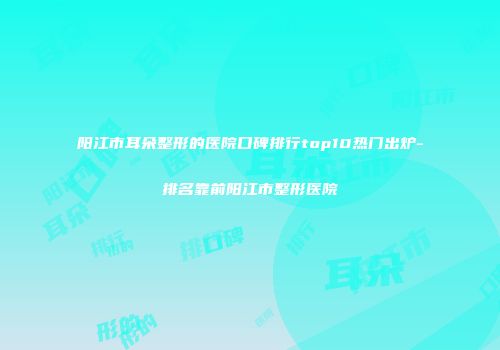 阳江市耳朵整形的医院口碑排行top10热门出炉-排名靠前阳江市整形医院
