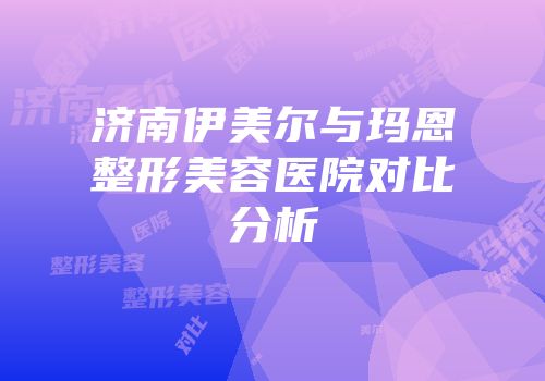 济南伊美尔与玛恩整形美容医院对比分析