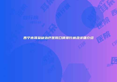 西宁市耳朵缺治疗医院口碑排行榜及详细介绍