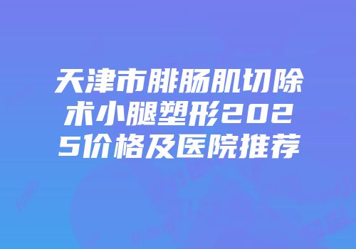 天津市腓肠肌切除术小腿塑形2025价格及医院推荐