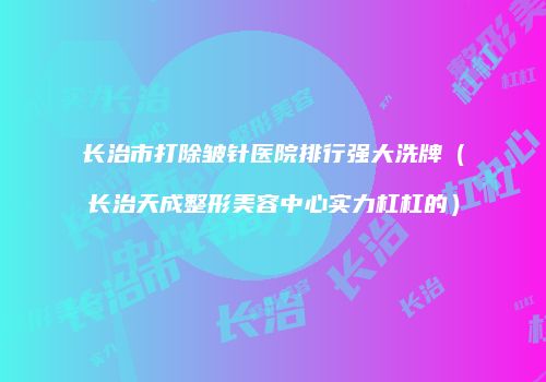 长治市打除皱针医院排行强大洗牌（长治天成整形美容中心实力杠杠的）